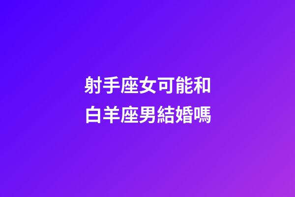 射手座女可能和白羊座男結婚嗎-第1張-星座運勢-玄機派
