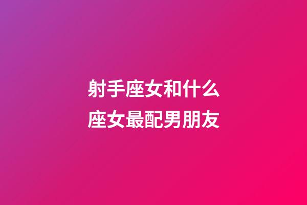射手座女和什么座女最配男朋友-第1張-星座運勢-玄機派