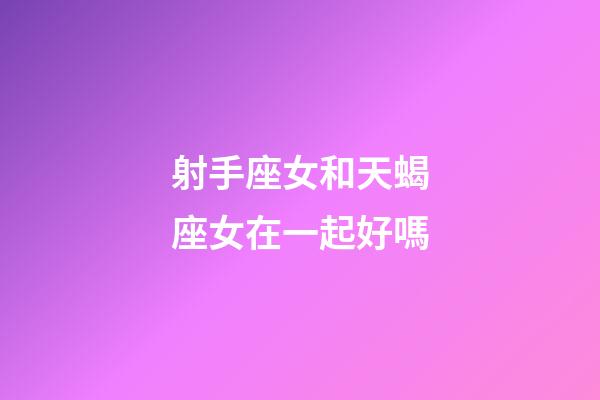 射手座女和天蝎座女在一起好嗎-第1張-星座運勢-玄機派