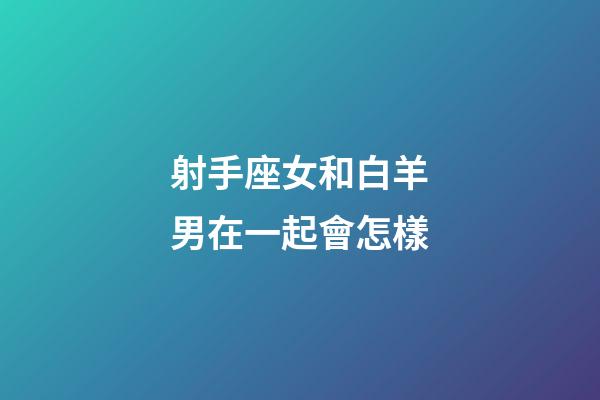 射手座女和白羊男在一起會怎樣-第1張-星座運勢-玄機派