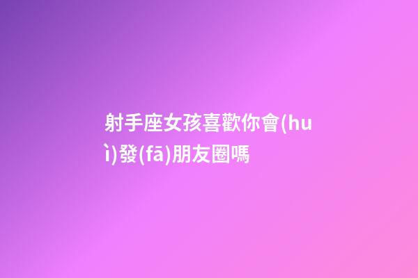 射手座女孩喜歡你會(huì)發(fā)朋友圈嗎-第1張-星座運(yùn)勢(shì)-玄機(jī)派