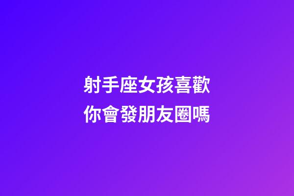 射手座女孩喜歡你會發朋友圈嗎-第1張-星座運勢-玄機派