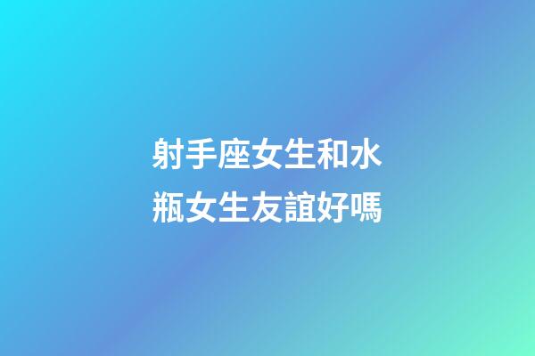 射手座女生和水瓶女生友誼好嗎-第1張-星座運勢-玄機派