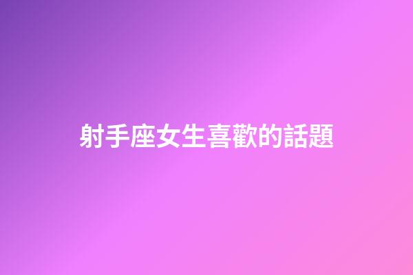射手座女生喜歡的話題-第1張-星座運勢-玄機派
