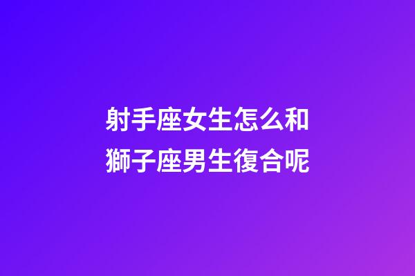 射手座女生怎么和獅子座男生復合呢-第1張-星座運勢-玄機派