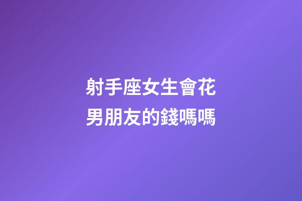 射手座女生會花男朋友的錢嗎嗎-第1張-星座運勢-玄機派