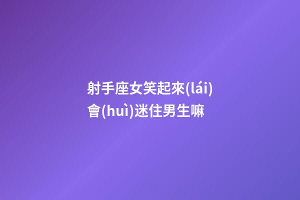 射手座女笑起來(lái)會(huì)迷住男生嘛