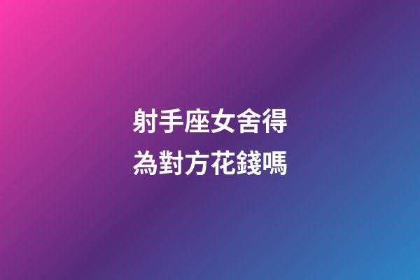 射手座女舍得為對方花錢嗎-第1張-星座運勢-玄機派