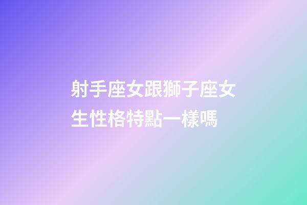 射手座女跟獅子座女生性格特點一樣嗎-第1張-星座運勢-玄機派