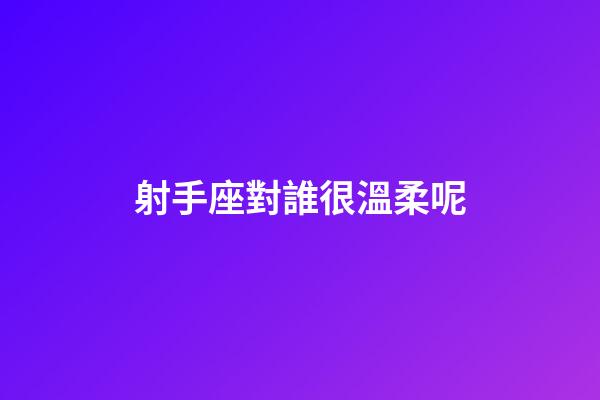 射手座對誰很溫柔呢-第1張-星座運勢-玄機派
