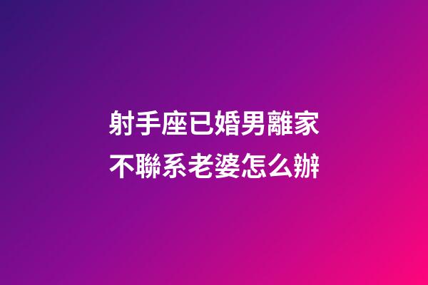 射手座已婚男離家不聯系老婆怎么辦-第1張-星座運勢-玄機派