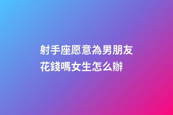 射手座愿意為男朋友花錢嗎女生怎么辦-第1張-星座運勢-玄機派