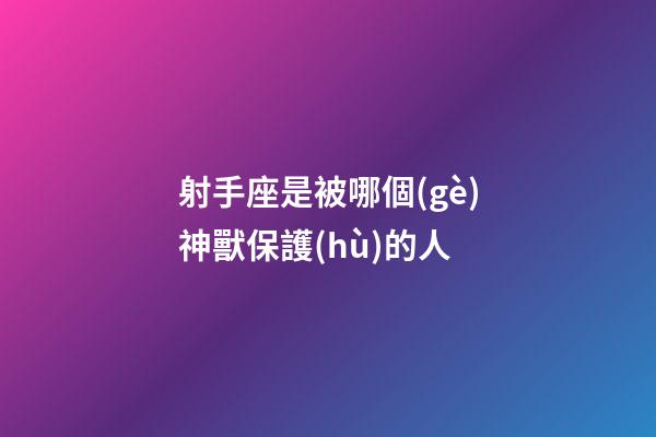 射手座是被哪個(gè)神獸保護(hù)的人-第1張-星座運(yùn)勢(shì)-玄機(jī)派