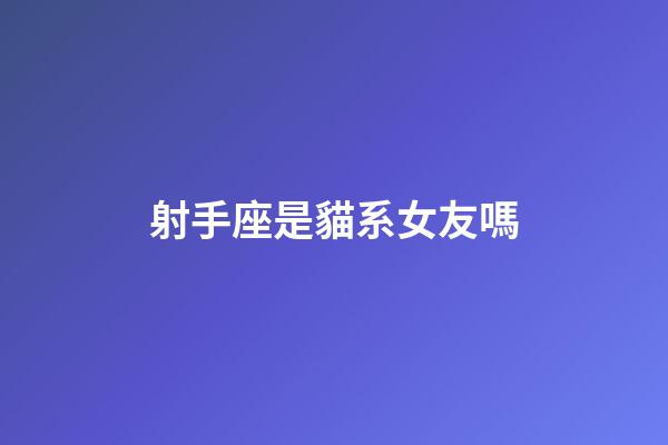 射手座是貓系女友嗎-第1張-星座運勢-玄機派