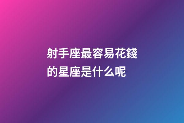 射手座最容易花錢的星座是什么呢-第1張-星座運勢-玄機派