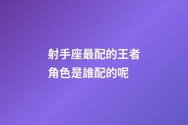 射手座最配的王者角色是誰配的呢-第1張-星座運(yùn)勢-玄機(jī)派