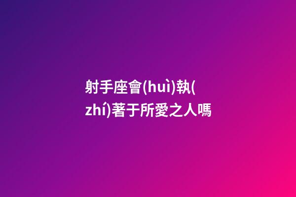 射手座會(huì)執(zhí)著于所愛之人嗎