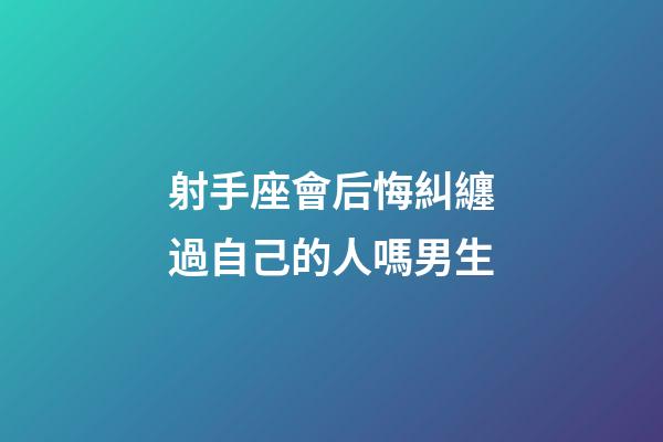 射手座會后悔糾纏過自己的人嗎男生-第1張-星座運勢-玄機派