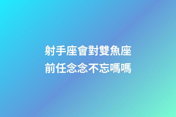 射手座會對雙魚座前任念念不忘嗎嗎-第1張-星座運勢-玄機派
