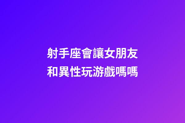 射手座會讓女朋友和異性玩游戲嗎嗎-第1張-星座運勢-玄機派