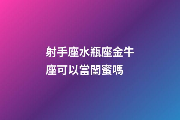 射手座水瓶座金牛座可以當閨蜜嗎-第1張-星座運勢-玄機派