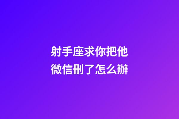 射手座求你把他微信刪了怎么辦-第1張-星座運勢-玄機派