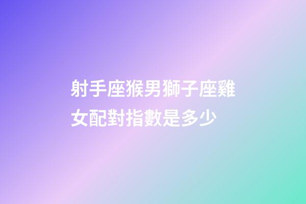 射手座猴男獅子座雞女配對指數是多少-第1張-星座運勢-玄機派