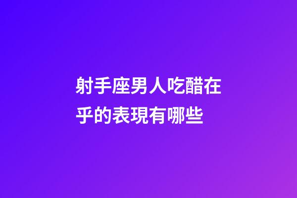 射手座男人吃醋在乎的表現有哪些-第1張-星座運勢-玄機派