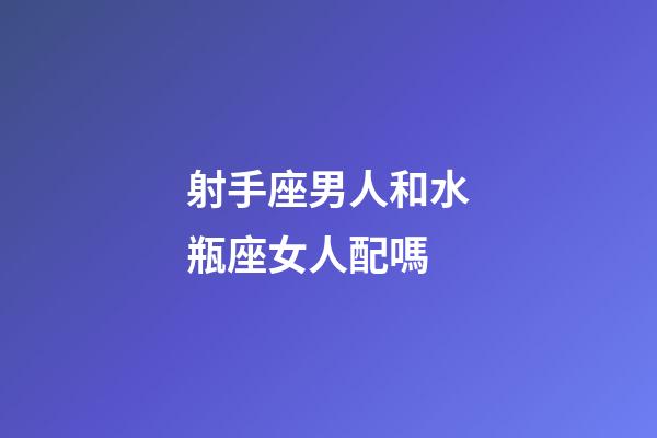射手座男人和水瓶座女人配嗎-第1張-星座運勢-玄機派