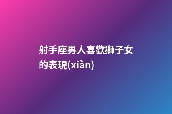 射手座男人喜歡獅子女的表現(xiàn)