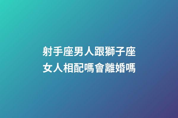 射手座男人跟獅子座女人相配嗎會離婚嗎-第1張-星座運勢-玄機派