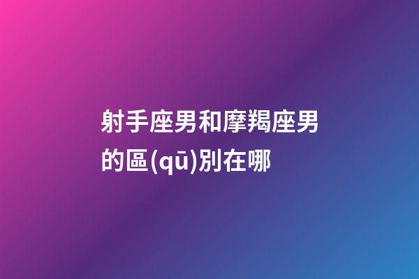 射手座男和摩羯座男的區(qū)別在哪-第1張-星座運勢-玄機派