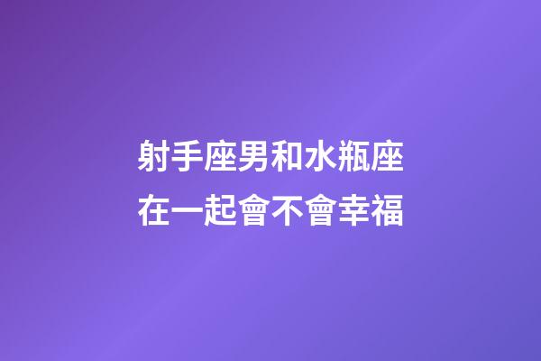 射手座男和水瓶座在一起會不會幸福-第1張-星座運勢-玄機派