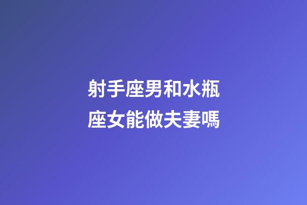 射手座男和水瓶座女能做夫妻嗎-第1張-星座運勢-玄機派
