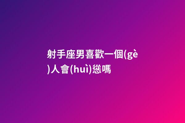射手座男喜歡一個(gè)人會(huì)慫嗎