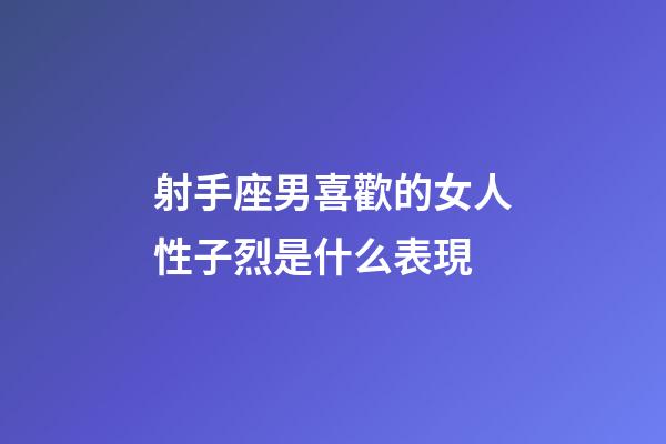 射手座男喜歡的女人性子烈是什么表現