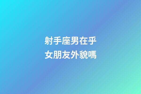 射手座男在乎女朋友外貌嗎-第1張-星座運勢-玄機派