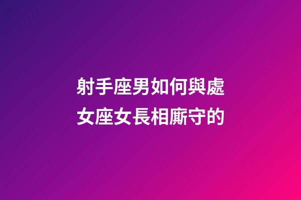 射手座男如何與處女座女長相廝守的-第1張-星座運勢-玄機派