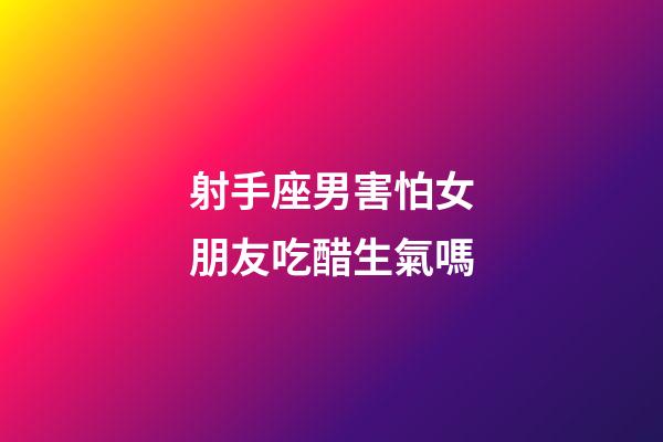 射手座男害怕女朋友吃醋生氣嗎-第1張-星座運勢-玄機派