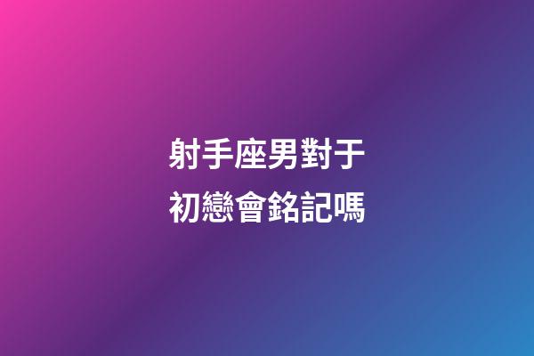射手座男對于初戀會銘記嗎-第1張-星座運勢-玄機派