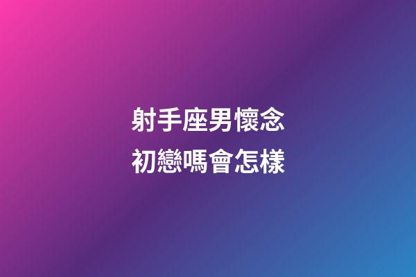 射手座男懷念初戀嗎會怎樣-第1張-星座運勢-玄機派