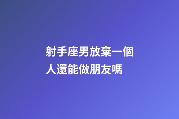射手座男放棄一個人還能做朋友嗎-第1張-星座運勢-玄機派