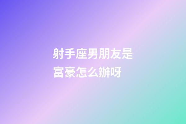射手座男朋友是富豪怎么辦呀-第1張-星座運勢-玄機派
