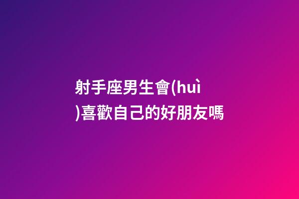 射手座男生會(huì)喜歡自己的好朋友嗎-第1張-星座運(yùn)勢(shì)-玄機(jī)派