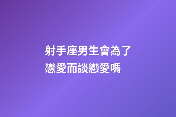 射手座男生會為了戀愛而談戀愛嗎-第1張-星座運勢-玄機派