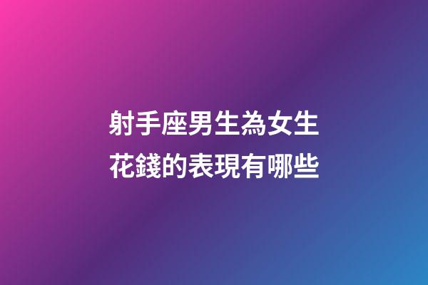 射手座男生為女生花錢的表現有哪些-第1張-星座運勢-玄機派