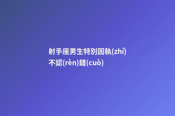 射手座男生特別固執(zhí)不認(rèn)錯(cuò)
