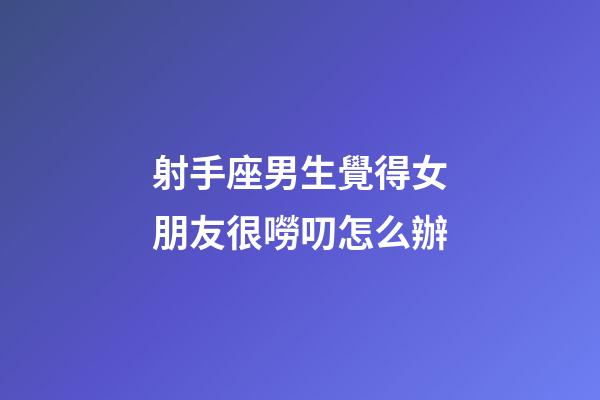射手座男生覺得女朋友很嘮叨怎么辦-第1張-星座運勢-玄機派