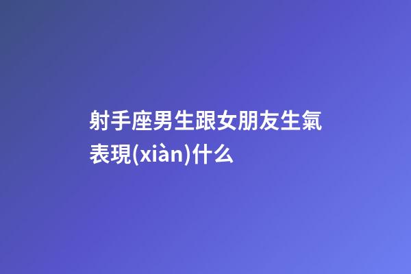 射手座男生跟女朋友生氣表現(xiàn)什么-第1張-星座運(yùn)勢-玄機(jī)派