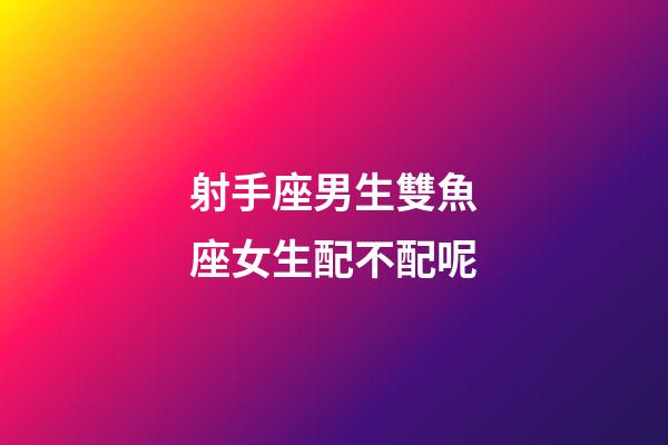 射手座男生雙魚座女生配不配呢-第1張-星座運勢-玄機派